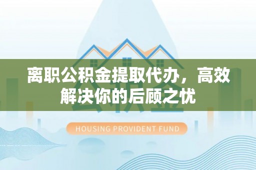 北票离职公积金提取代办，高效解决你的后顾之忧